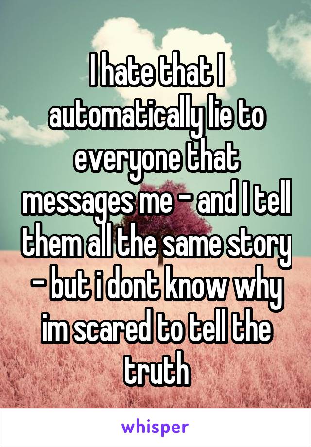 I hate that I automatically lie to everyone that messages me - and I tell them all the same story - but i dont know why im scared to tell the truth