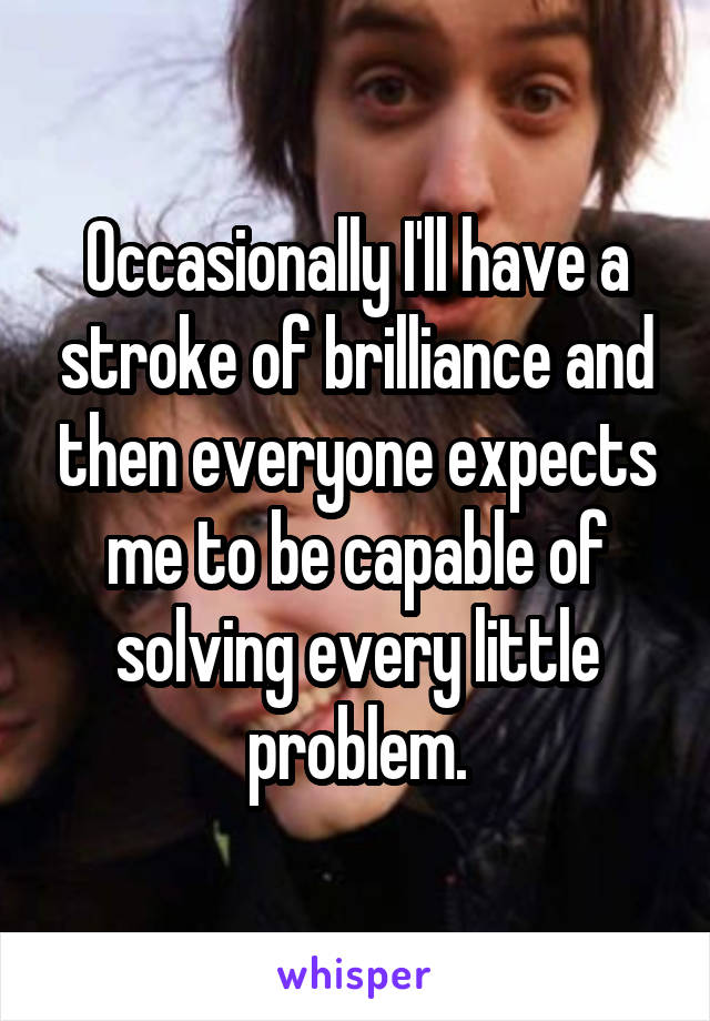 Occasionally I'll have a stroke of brilliance and then everyone expects me to be capable of solving every little problem.