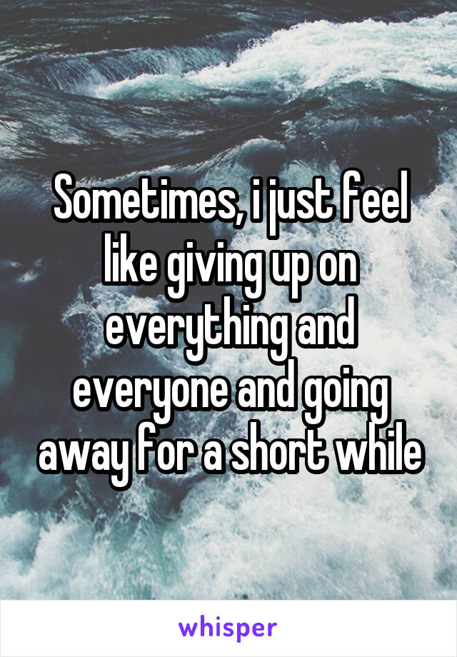 Sometimes, i just feel like giving up on everything and everyone and going away for a short while