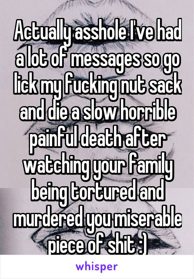 Actually asshole I've had a lot of messages so go lick my fucking nut sack and die a slow horrible painful death after watching your family being tortured and murdered you miserable piece of shit :)