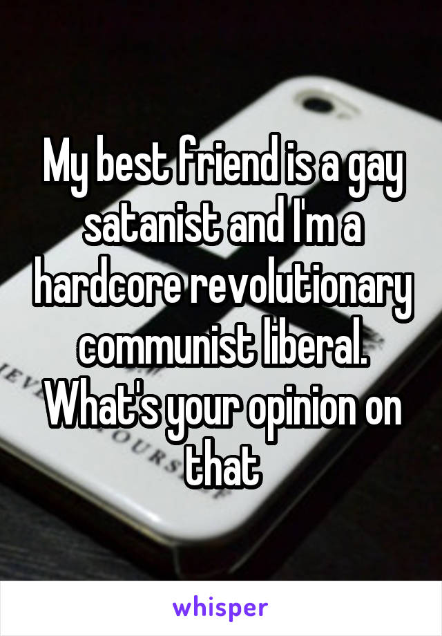 My best friend is a gay satanist and I'm a hardcore revolutionary communist liberal. What's your opinion on that