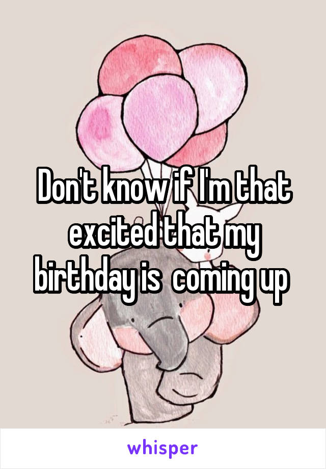 Don't know if I'm that excited that my birthday is  coming up 