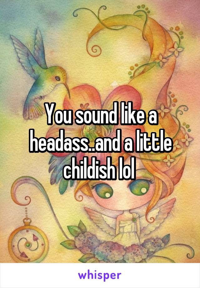 You sound like a headass..and a little childish lol 