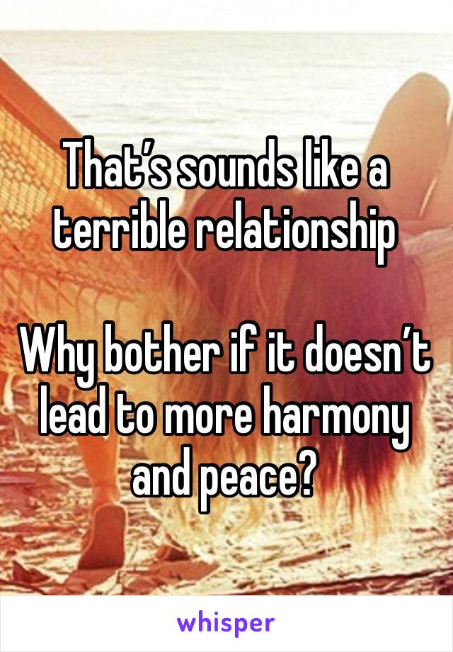 That’s sounds like a terrible relationship

Why bother if it doesn’t lead to more harmony and peace? 