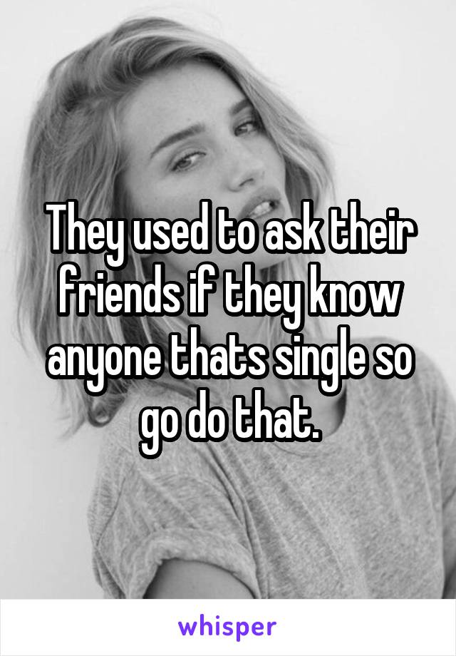 They used to ask their friends if they know anyone thats single so go do that.