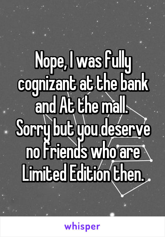 Nope, I was fully cognizant at the bank and At the mall. 
Sorry but you deserve no friends who are Limited Edition then.