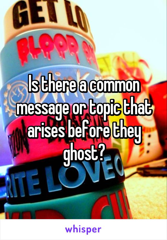 Is there a common message or topic that arises before they ghost?