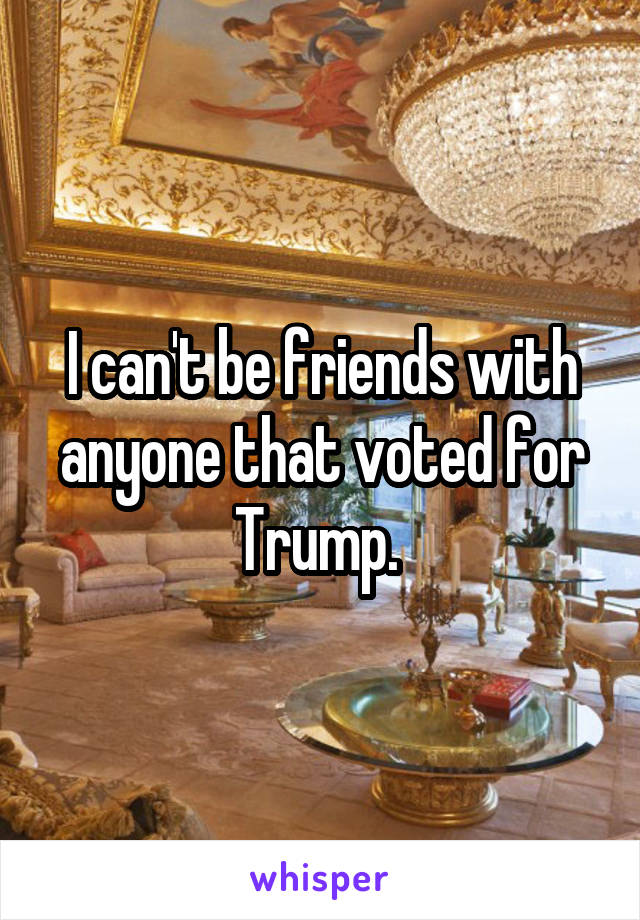I can't be friends with anyone that voted for Trump. 