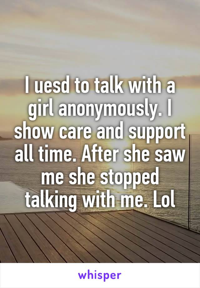 I uesd to talk with a girl anonymously. I show care and support all time. After she saw me she stopped talking with me. Lol