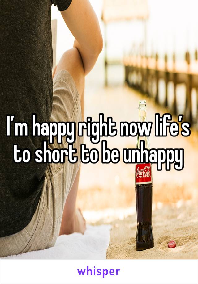 I’m happy right now life’s to short to be unhappy 