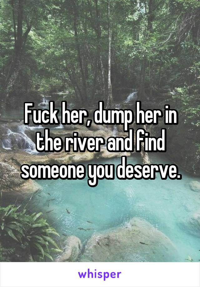 Fuck her, dump her in the river and find someone you deserve.