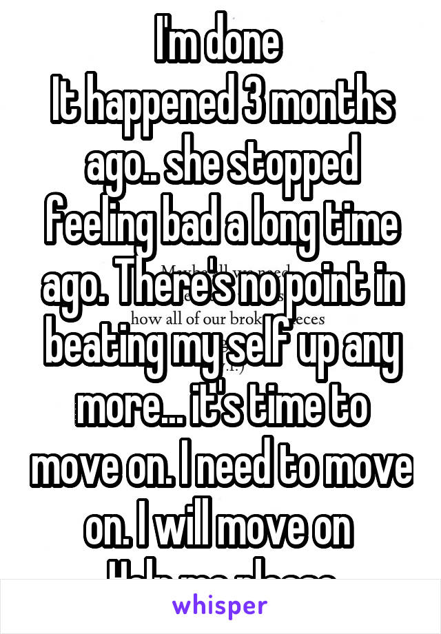 I'm done 
It happened 3 months ago.. she stopped feeling bad a long time ago. There's no point in beating my self up any more... it's time to move on. I need to move on. I will move on 
Help me please