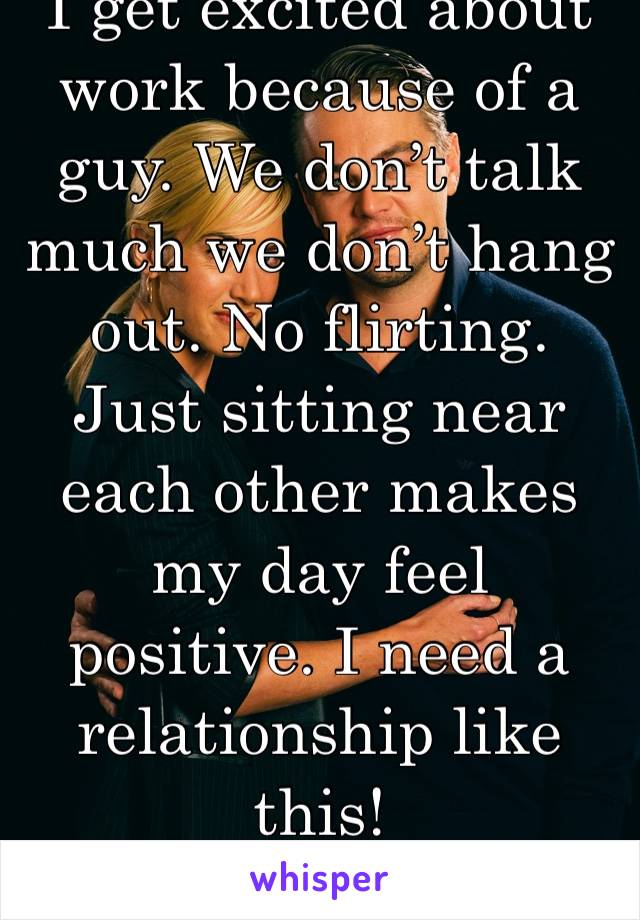 I get excited about work because of a guy. We don’t talk much we don’t hang out. No flirting. Just sitting near each other makes my day feel positive. I need a relationship like this!