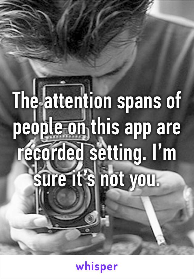 The attention spans of people on this app are recorded setting. I’m sure it’s not you. 