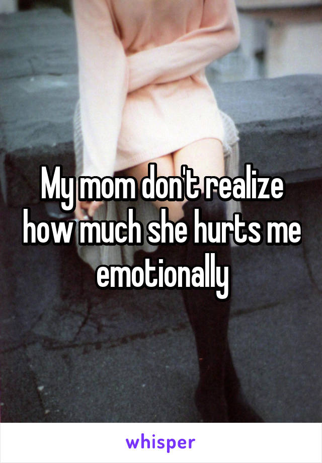My mom don't realize how much she hurts me emotionally