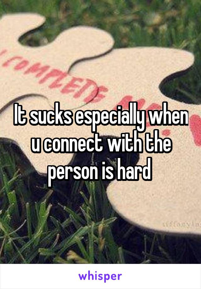 It sucks especially when u connect with the person is hard 