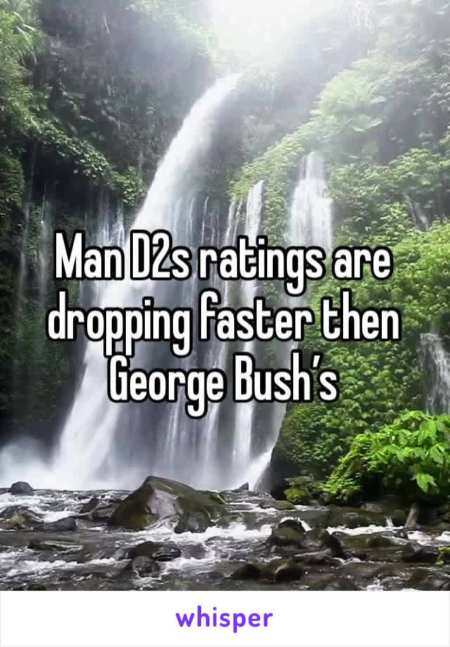 Man D2s ratings are dropping faster then George Bush’s 