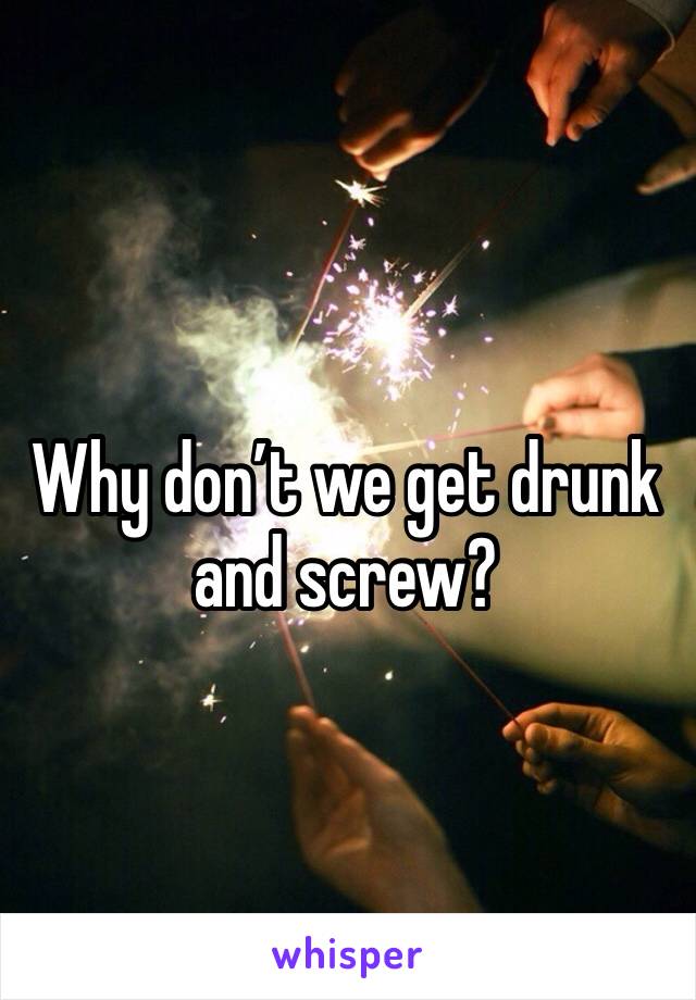 Why don’t we get drunk and screw? 