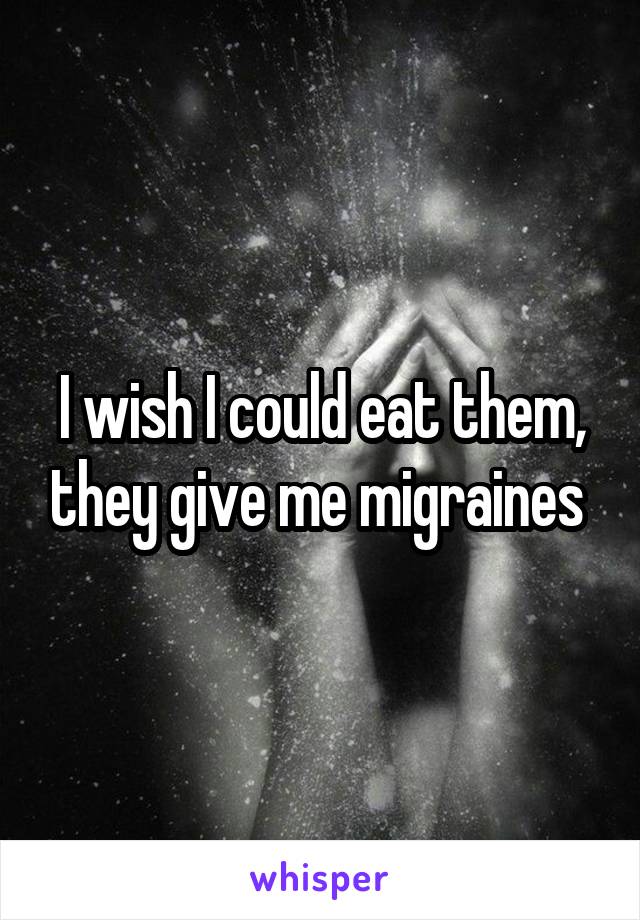I wish I could eat them, they give me migraines 