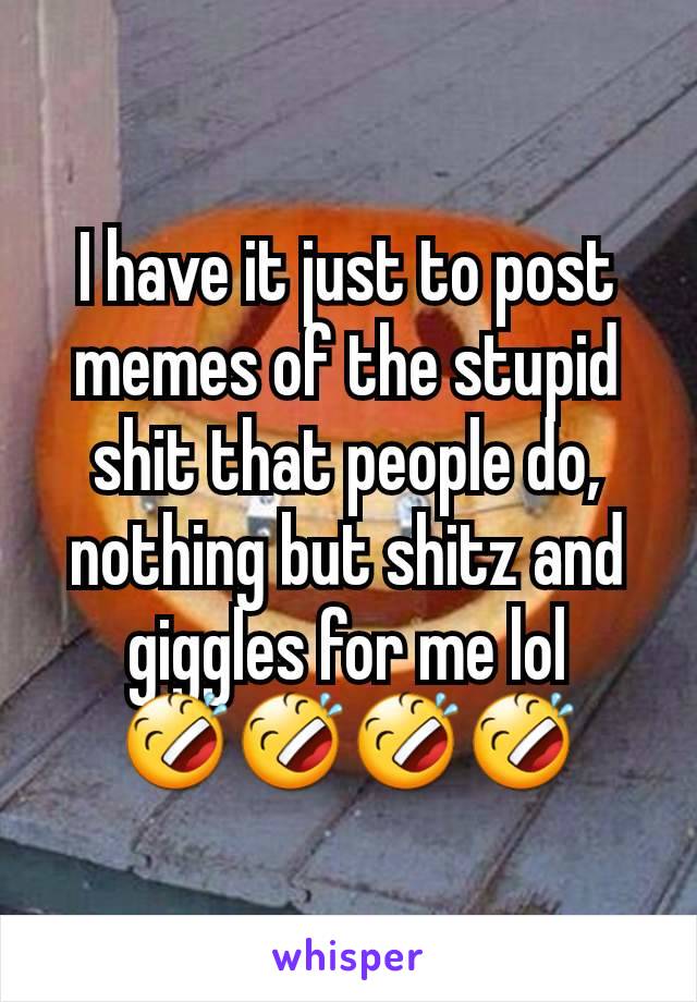 I have it just to post memes of the stupid shit that people do, nothing but shitz and giggles for me lol 🤣🤣🤣🤣