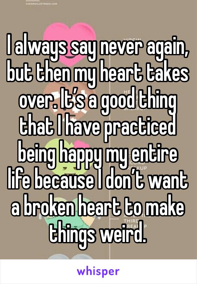 I always say never again, but then my heart takes over. It’s a good thing that I have practiced being happy my entire life because I don’t want a broken heart to make things weird.