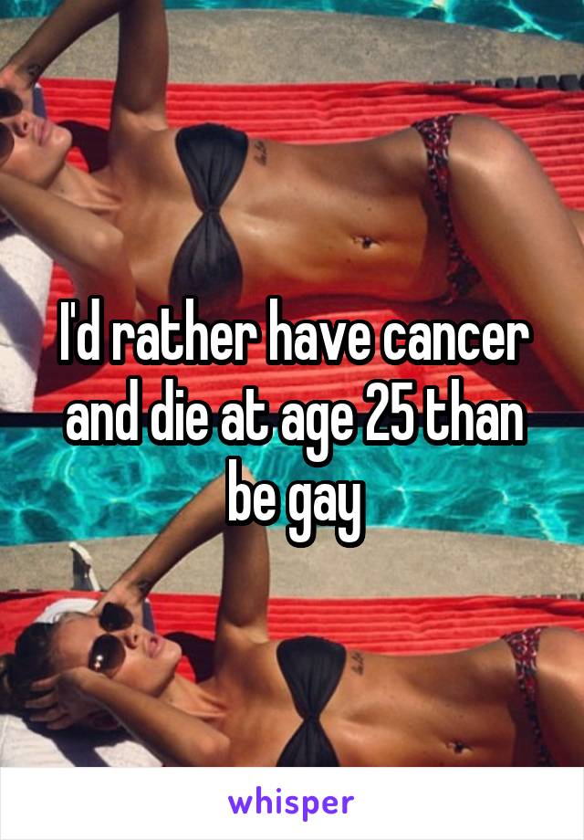 I'd rather have cancer and die at age 25 than be gay