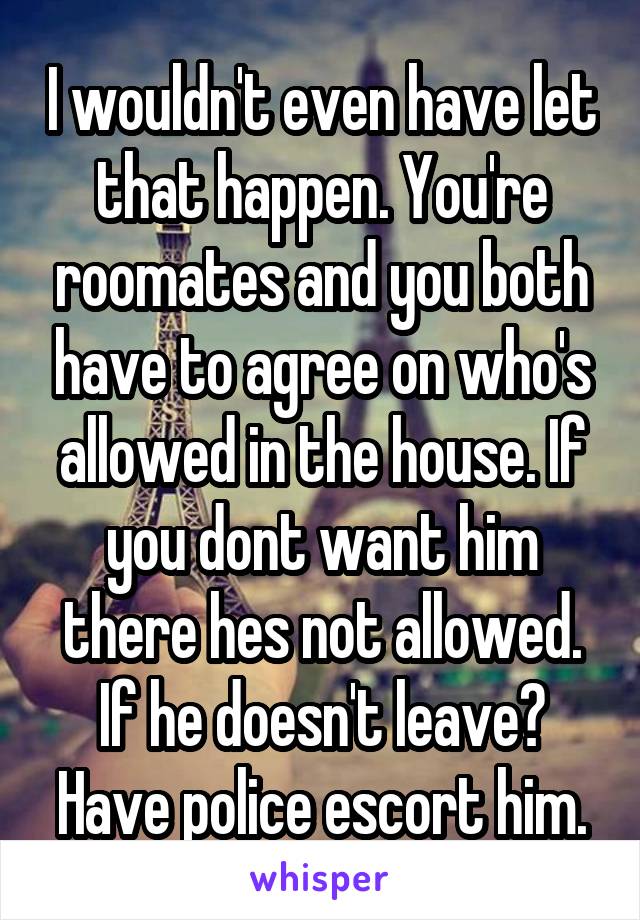 I wouldn't even have let that happen. You're roomates and you both have to agree on who's allowed in the house. If you dont want him there hes not allowed. If he doesn't leave? Have police escort him.