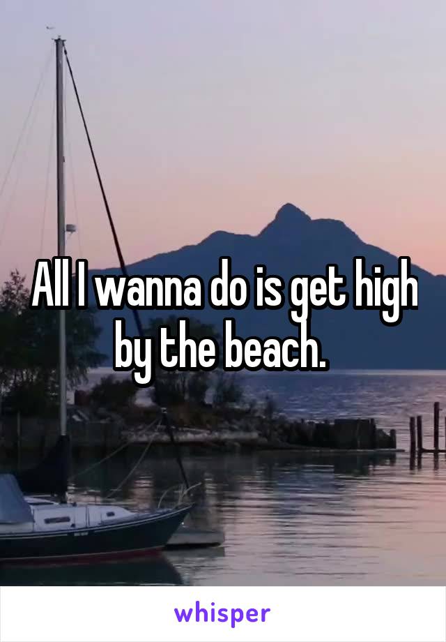 All I wanna do is get high by the beach. 