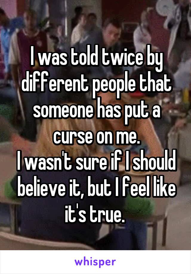I was told twice by different people that someone has put a curse on me.
I wasn't sure if I should believe it, but I feel like it's true. 