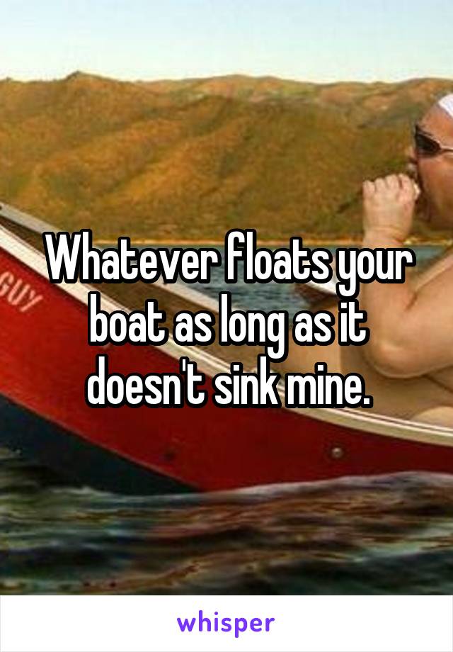 Whatever floats your boat as long as it doesn't sink mine.