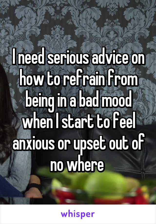 I need serious advice on how to refrain from being in a bad mood when I start to feel anxious or upset out of no where 