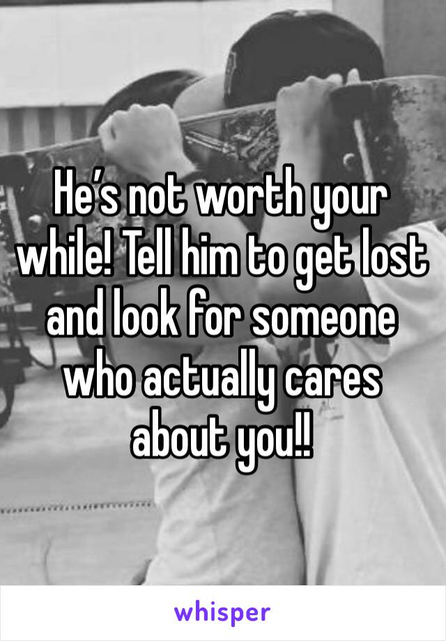 He’s not worth your while! Tell him to get lost and look for someone who actually cares about you!!