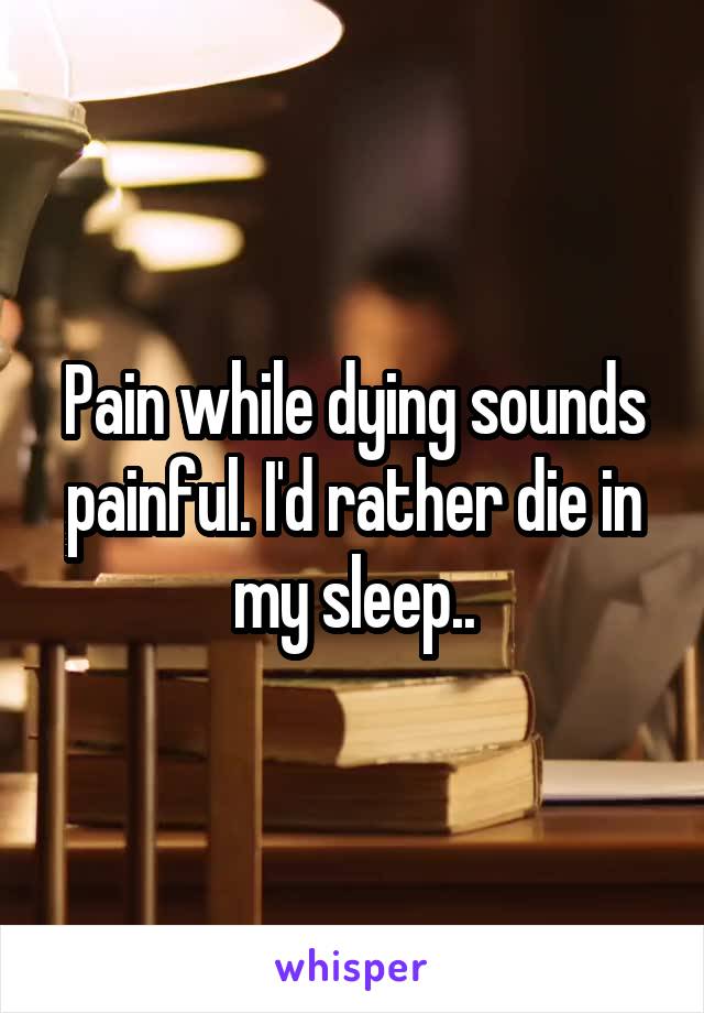 Pain while dying sounds painful. I'd rather die in my sleep..