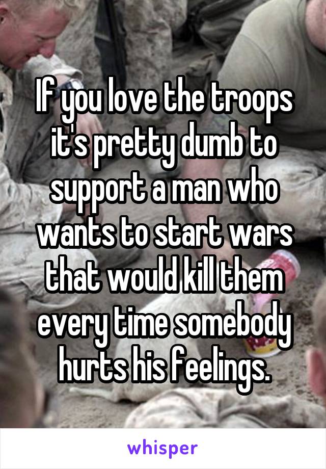 If you love the troops it's pretty dumb to support a man who wants to start wars that would kill them every time somebody hurts his feelings.