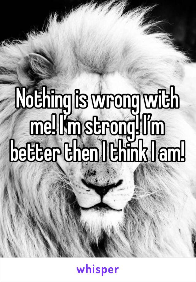 Nothing is wrong with me! I’m strong! I’m better then I think I am! 
