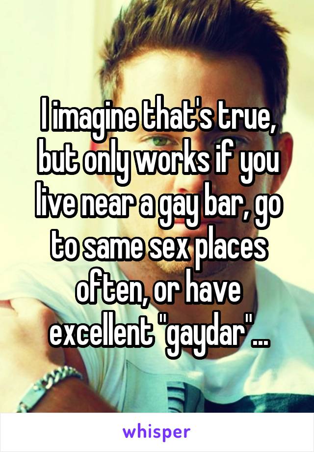 I imagine that's true, but only works if you live near a gay bar, go to same sex places often, or have excellent "gaydar"...
