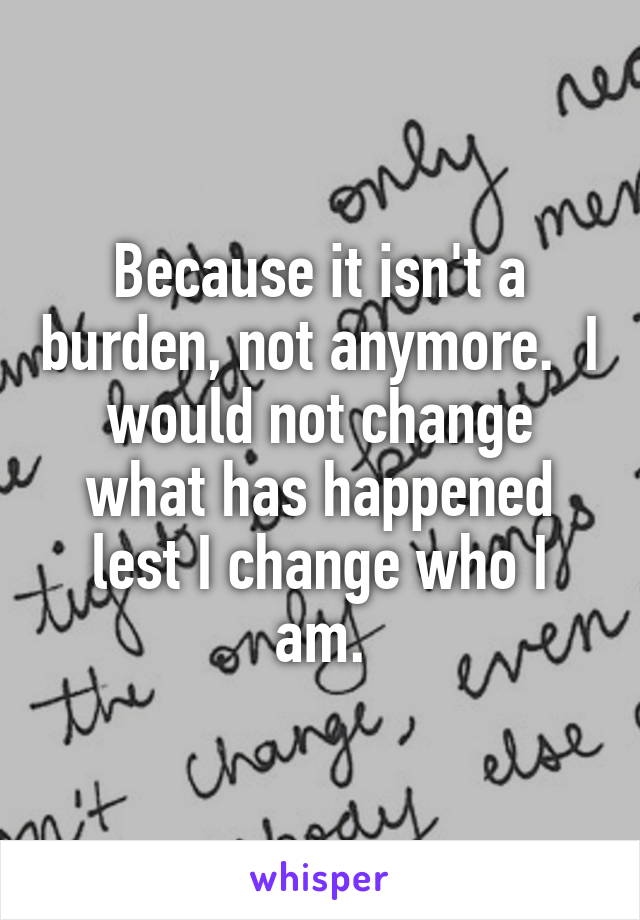 Because it isn't a burden, not anymore.  I would not change what has happened lest I change who I am.