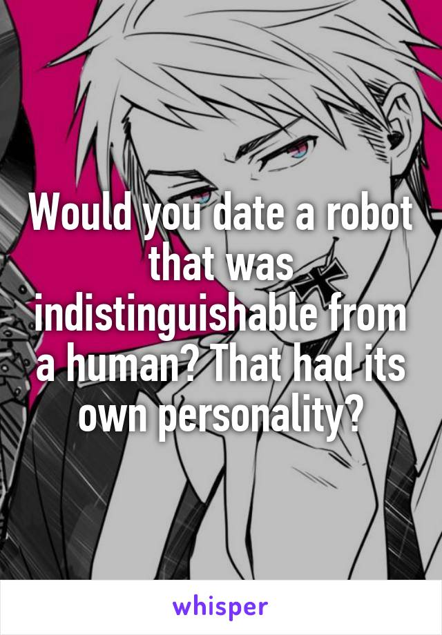 Would you date a robot that was indistinguishable from a human? That had its own personality?