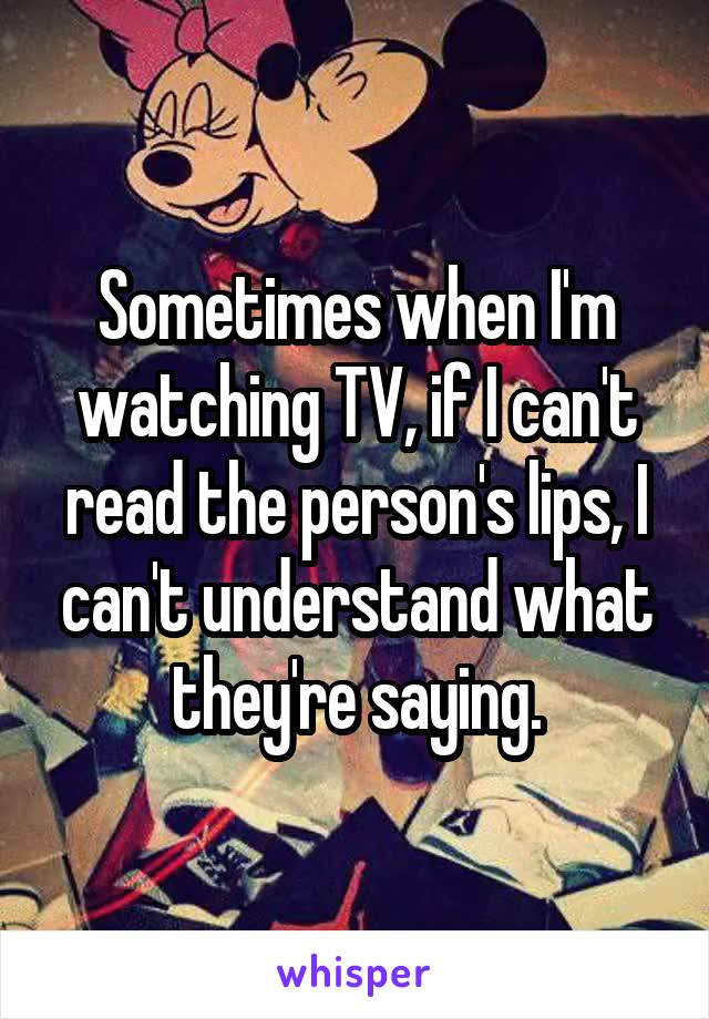 Sometimes when I'm watching TV, if I can't read the person's lips, I can't understand what they're saying.