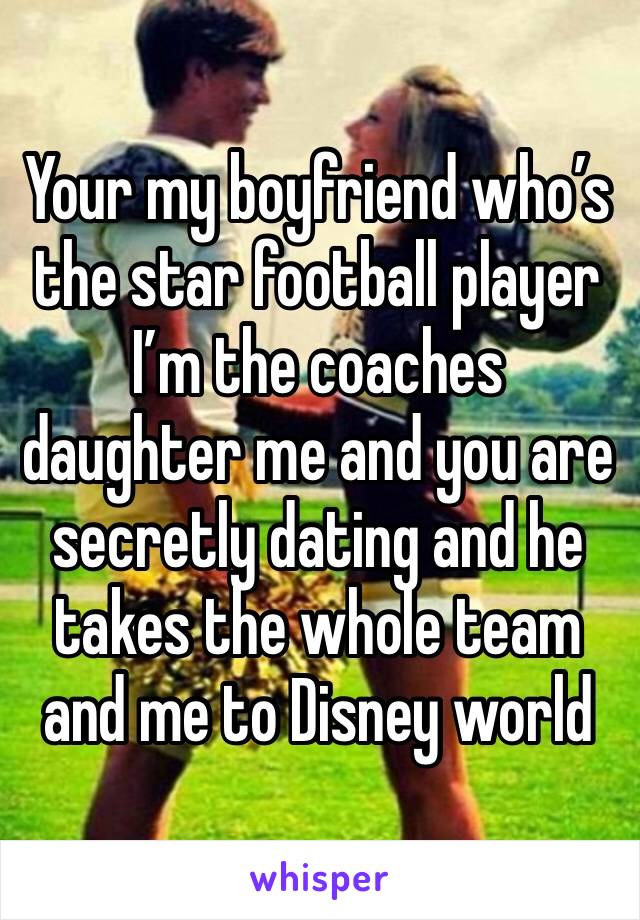 Your my boyfriend who’s the star football player I’m the coaches daughter me and you are secretly dating and he takes the whole team and me to Disney world 