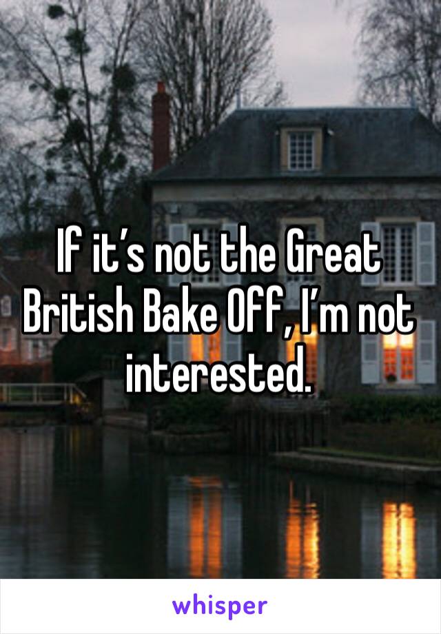 If it’s not the Great British Bake Off, I’m not interested.