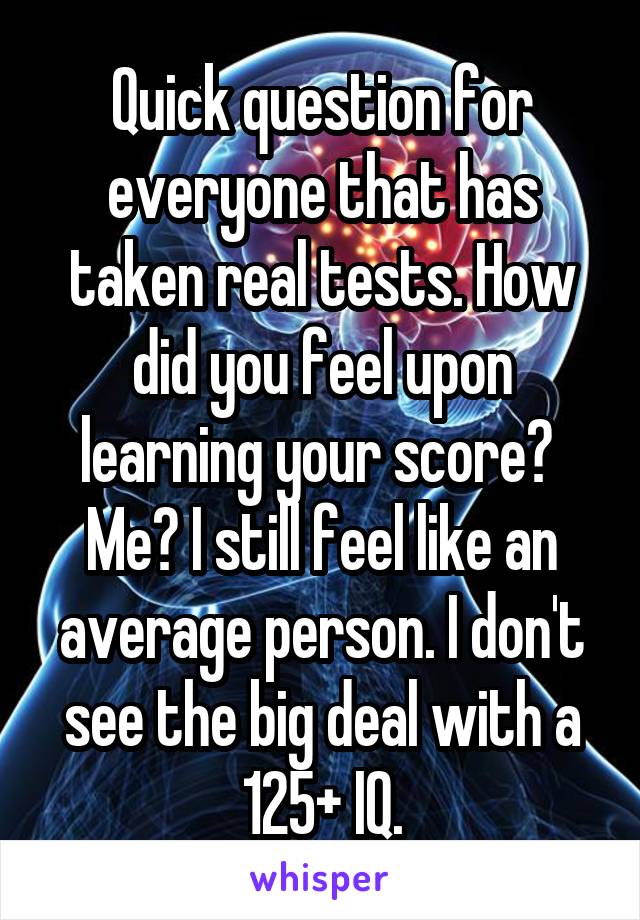 Quick question for everyone that has taken real tests. How did you feel upon learning your score? 
Me? I still feel like an average person. I don't see the big deal with a 125+ IQ.
