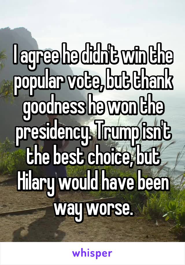 I agree he didn't win the popular vote, but thank goodness he won the presidency. Trump isn't the best choice, but Hilary would have been way worse.