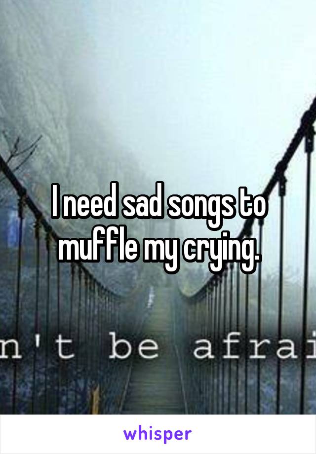 I need sad songs to muffle my crying.
