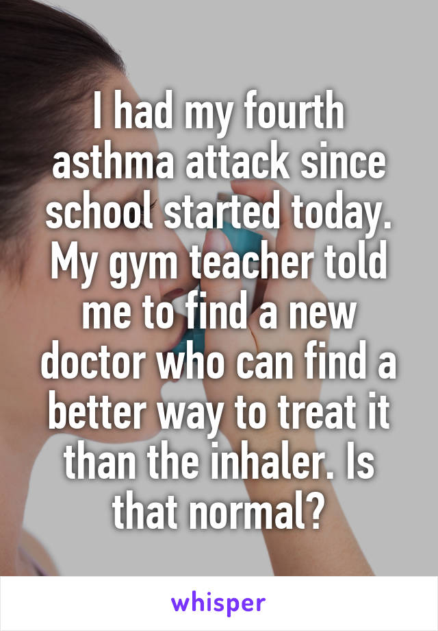 I had my fourth asthma attack since school started today. My gym teacher told me to find a new doctor who can find a better way to treat it than the inhaler. Is that normal?