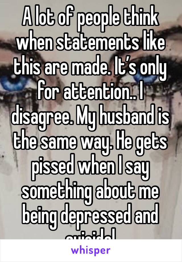 A lot of people think when statements like this are made. It’s only for attention.. I disagree. My husband is the same way. He gets pissed when I say something about me being depressed and suicidal