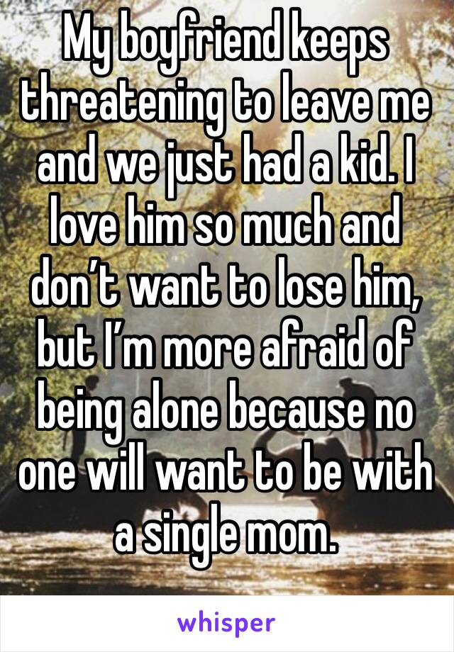 My boyfriend keeps threatening to leave me and we just had a kid. I love him so much and don’t want to lose him, but I’m more afraid of being alone because no one will want to be with a single mom.