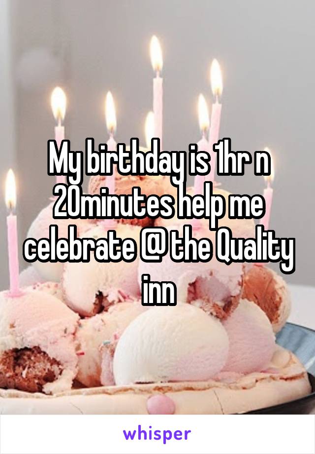 My birthday is 1hr n 20minutes help me celebrate @ the Quality inn
