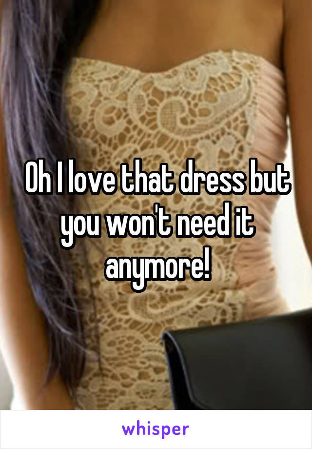 Oh I love that dress but you won't need it anymore!