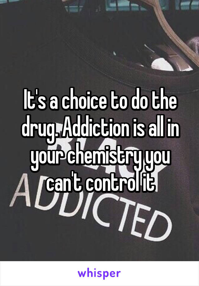 It's a choice to do the drug. Addiction is all in your chemistry you can't control it